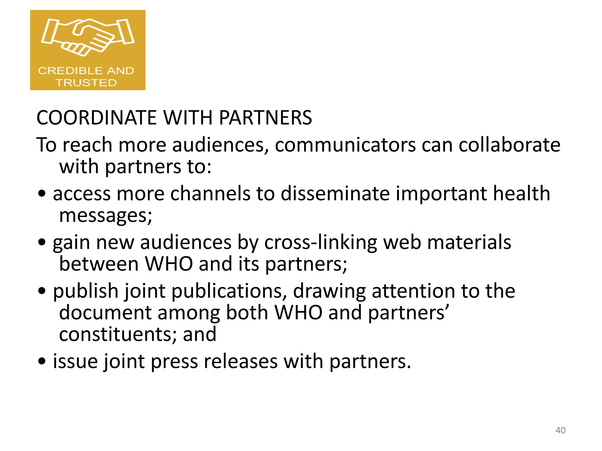 COORDINATE WITH PARTNERS
To reach more audiences, communicators can collaborate
with partners to:
• access more channels to disseminate important health
messages;
• gain new audiences by cross-linking web materials
between WHO and its partners;
• publish joint publications, drawing attention to the
document among both WHO and partners’
constituents; and
• issue joint press releases with partners.
40
 