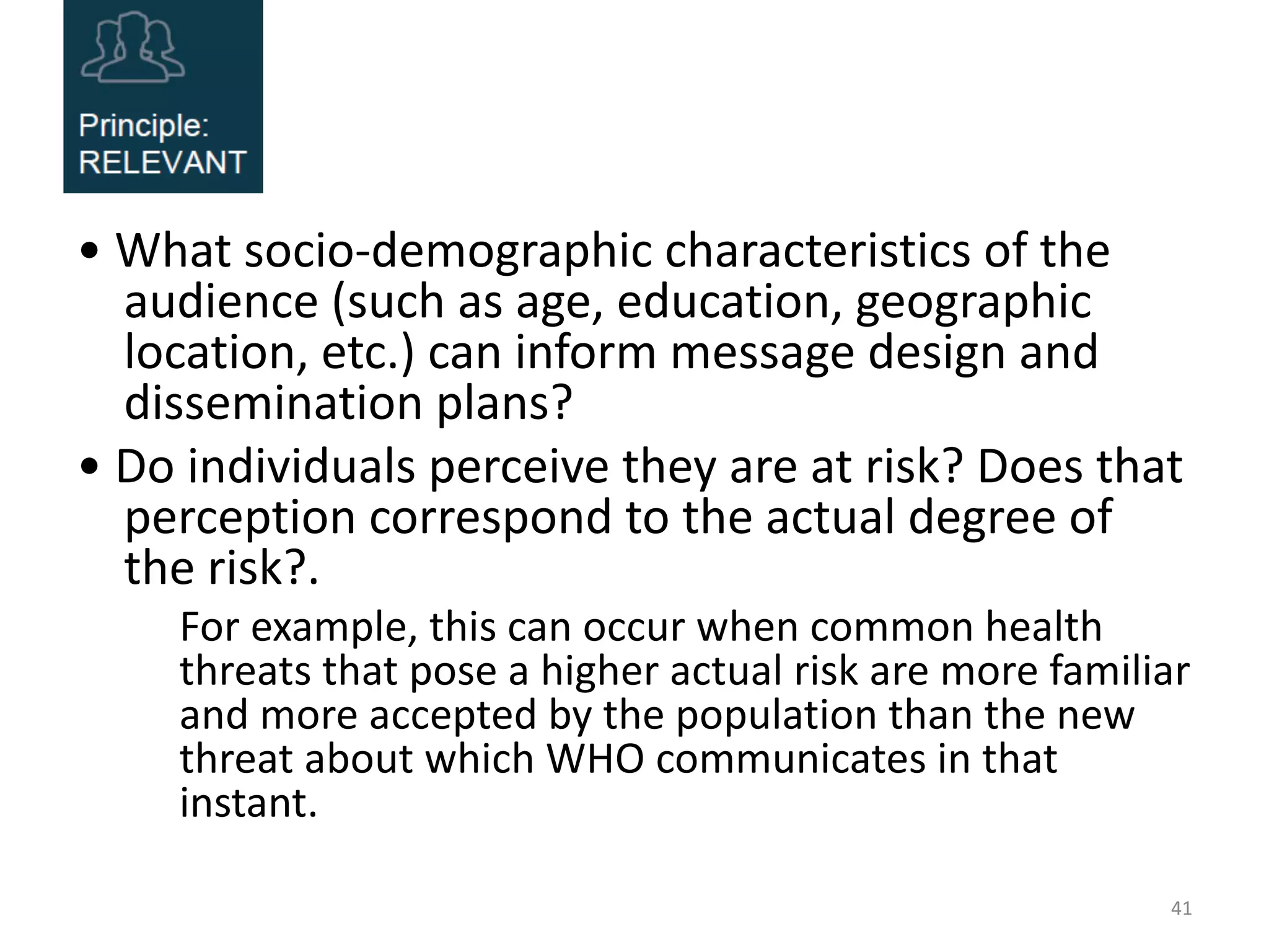 • What socio-demographic characteristics of the
audience (such as age, education, geographic
location, etc.) can inform message design and
dissemination plans?
• Do individuals perceive they are at risk? Does that
perception correspond to the actual degree of
the risk?.
For example, this can occur when common health
threats that pose a higher actual risk are more familiar
and more accepted by the population than the new
threat about which WHO communicates in that
instant.
41
 