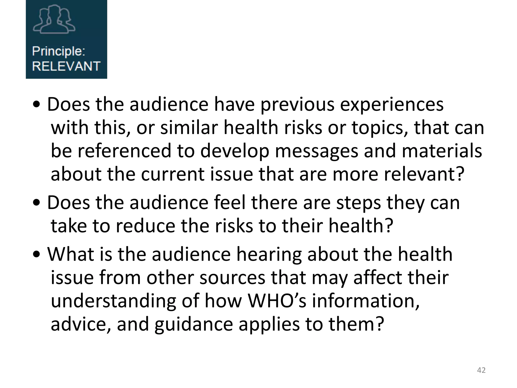 • Does the audience have previous experiences
with this, or similar health risks or topics, that can
be referenced to develop messages and materials
about the current issue that are more relevant?
• Does the audience feel there are steps they can
take to reduce the risks to their health?
• What is the audience hearing about the health
issue from other sources that may affect their
understanding of how WHO’s information,
advice, and guidance applies to them?
42
 