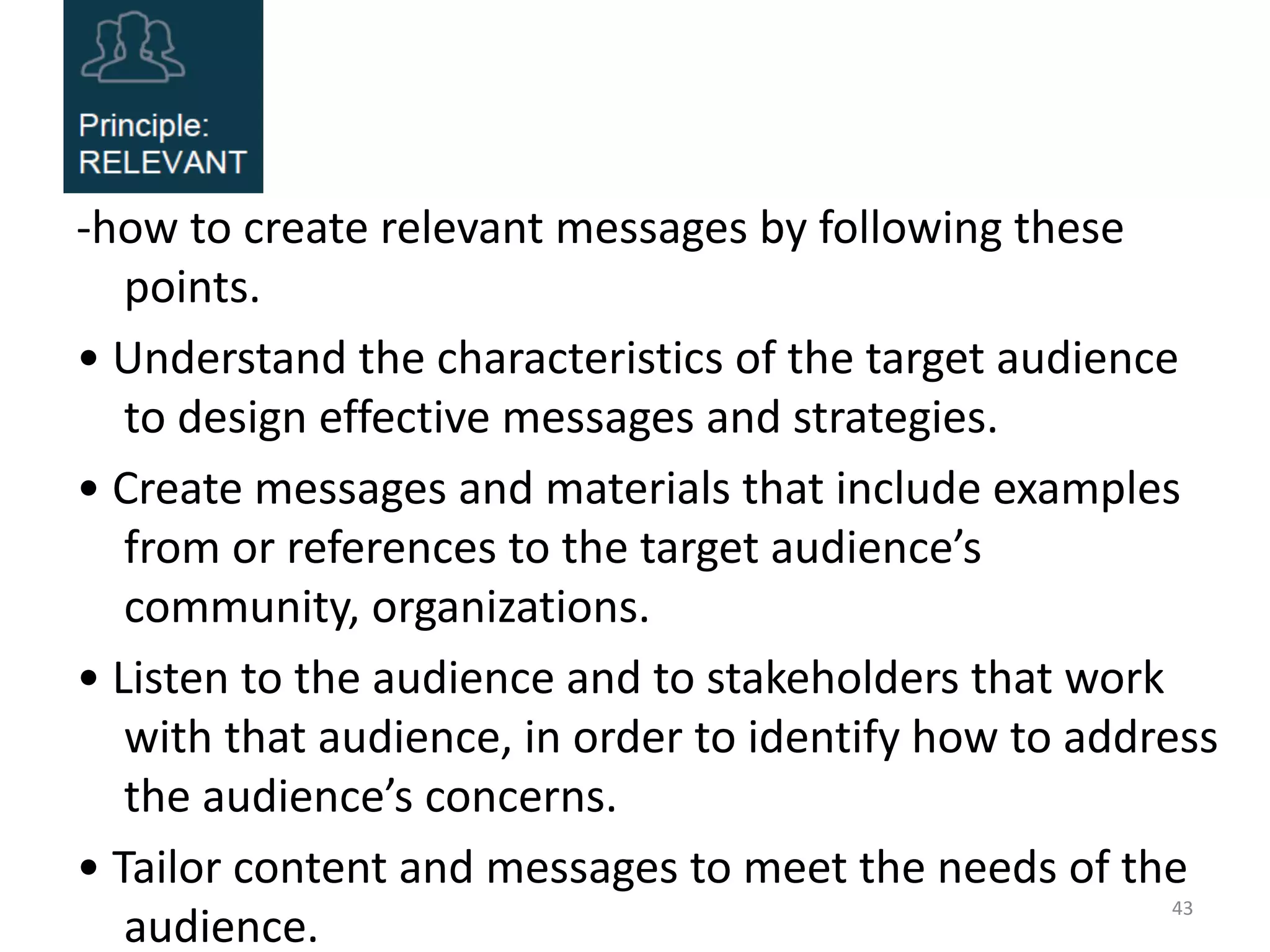 -how to create relevant messages by following these
points.
• Understand the characteristics of the target audience
to design effective messages and strategies.
• Create messages and materials that include examples
from or references to the target audience’s
community, organizations.
• Listen to the audience and to stakeholders that work
with that audience, in order to identify how to address
the audience’s concerns.
• Tailor content and messages to meet the needs of the
audience.
43
 