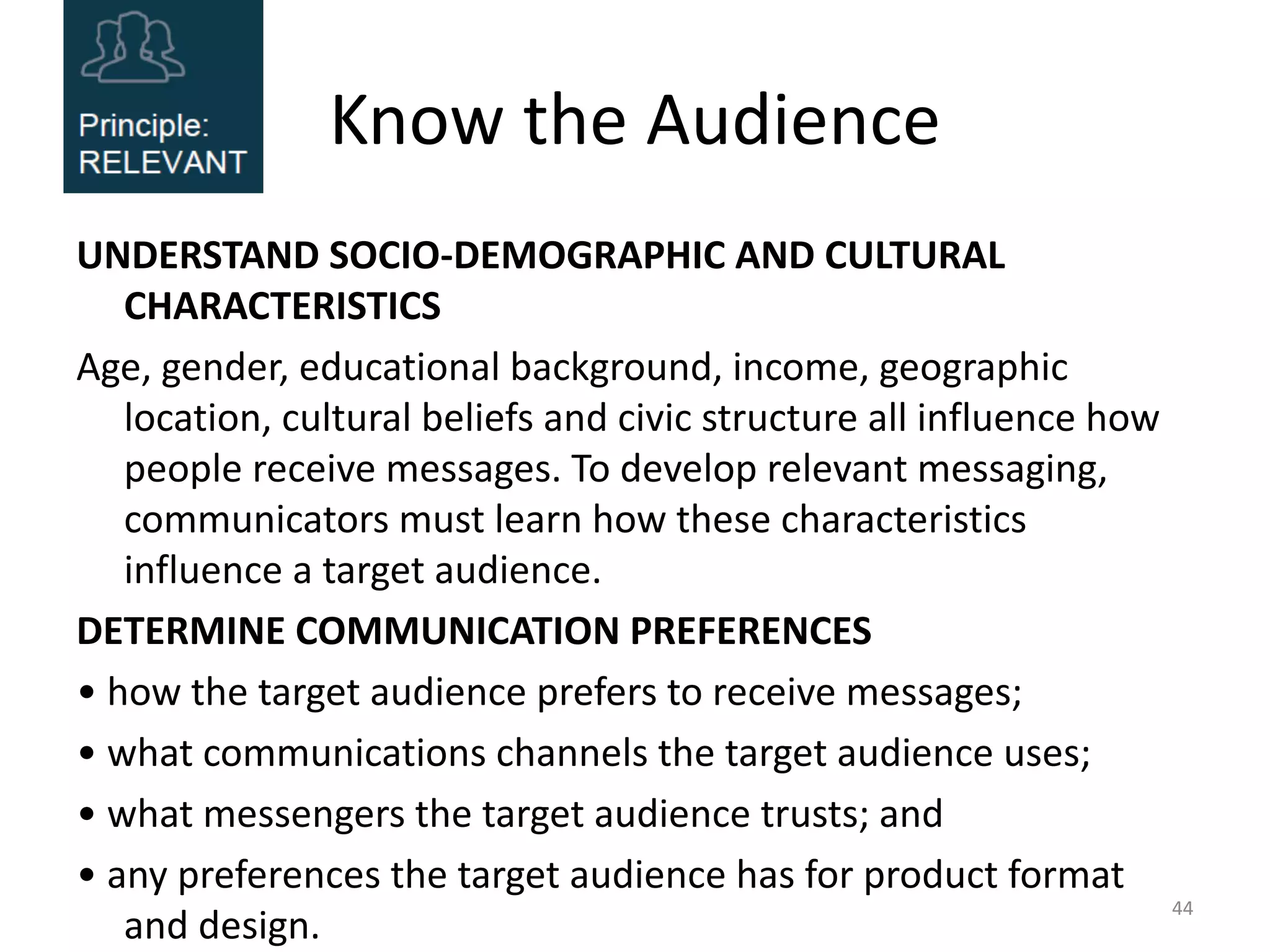 Know the Audience
UNDERSTAND SOCIO-DEMOGRAPHIC AND CULTURAL
CHARACTERISTICS
Age, gender, educational background, income, geographic
location, cultural beliefs and civic structure all influence how
people receive messages. To develop relevant messaging,
communicators must learn how these characteristics
influence a target audience.
DETERMINE COMMUNICATION PREFERENCES
• how the target audience prefers to receive messages;
• what communications channels the target audience uses;
• what messengers the target audience trusts; and
• any preferences the target audience has for product format
and design.
44
 