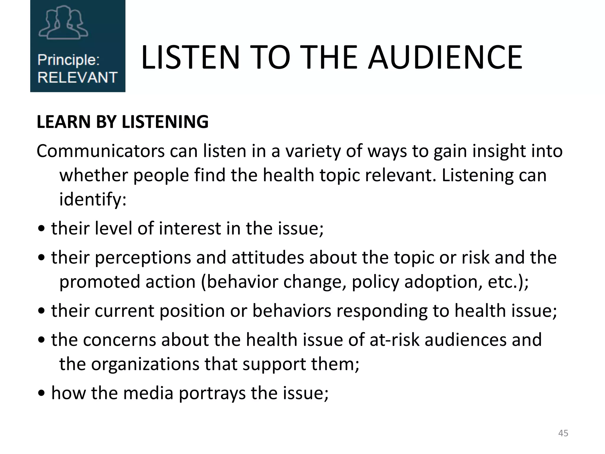 LISTEN TO THE AUDIENCE
LEARN BY LISTENING
Communicators can listen in a variety of ways to gain insight into
whether people find the health topic relevant. Listening can
identify:
• their level of interest in the issue;
• their perceptions and attitudes about the topic or risk and the
promoted action (behavior change, policy adoption, etc.);
• their current position or behaviors responding to health issue;
• the concerns about the health issue of at-risk audiences and
the organizations that support them;
• how the media portrays the issue;
45
 