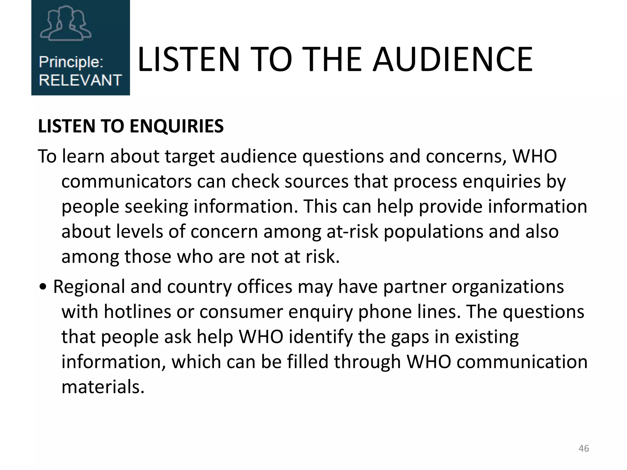 LISTEN TO THE AUDIENCE
LISTEN TO ENQUIRIES
To learn about target audience questions and concerns, WHO
communicators can check sources that process enquiries by
people seeking information. This can help provide information
about levels of concern among at-risk populations and also
among those who are not at risk.
• Regional and country offices may have partner organizations
with hotlines or consumer enquiry phone lines. The questions
that people ask help WHO identify the gaps in existing
information, which can be filled through WHO communication
materials.
46
 