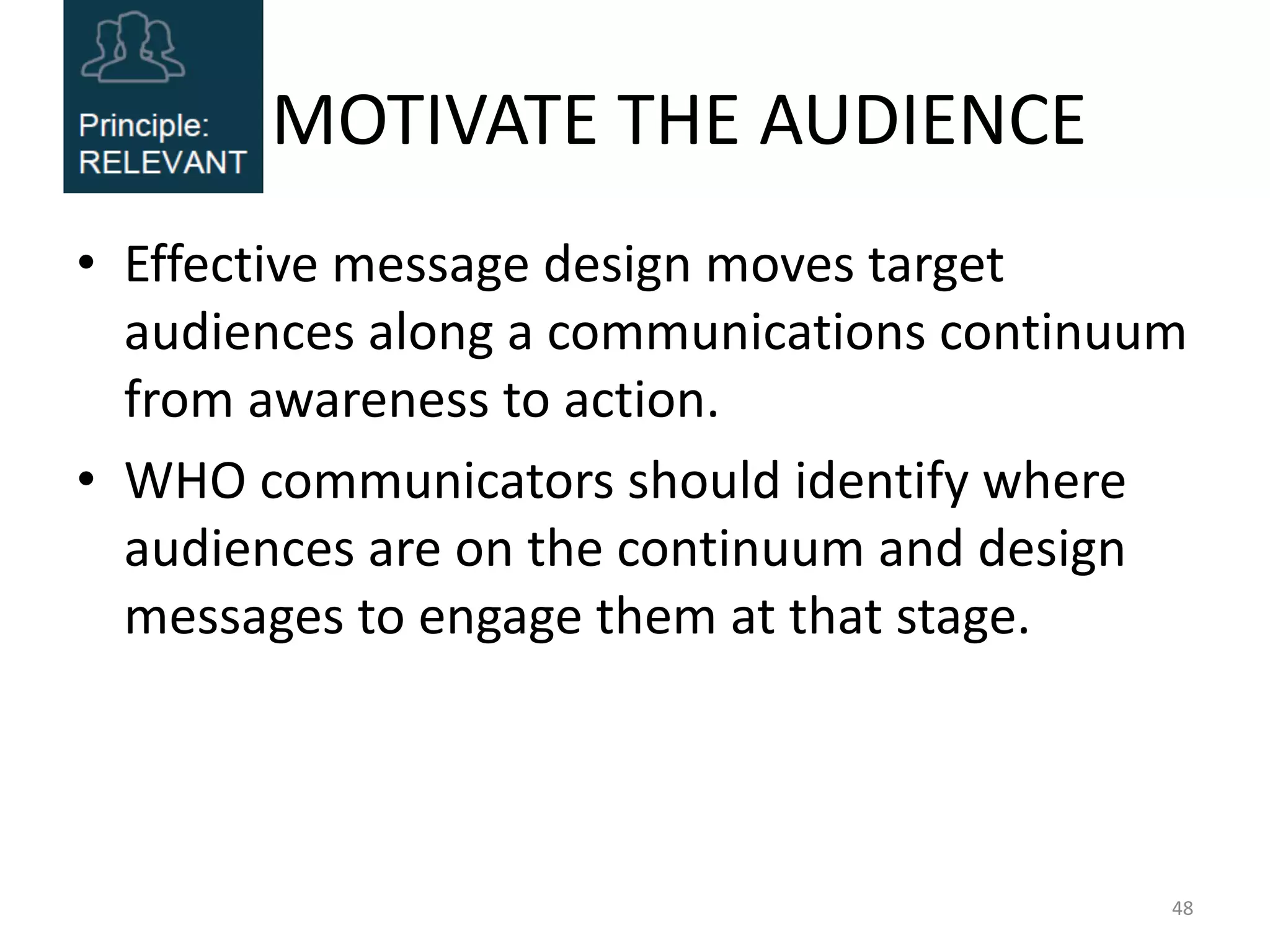 MOTIVATE THE AUDIENCE
• Effective message design moves target
audiences along a communications continuum
from awareness to action.
• WHO communicators should identify where
audiences are on the continuum and design
messages to engage them at that stage.
48
 