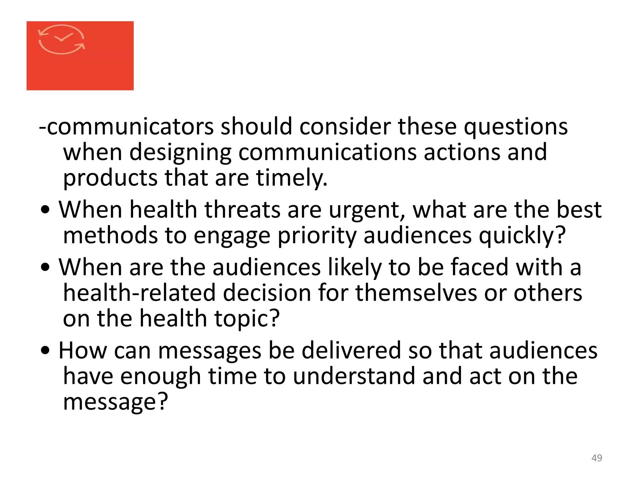 -communicators should consider these questions
when designing communications actions and
products that are timely.
• When health threats are urgent, what are the best
methods to engage priority audiences quickly?
• When are the audiences likely to be faced with a
health-related decision for themselves or others
on the health topic?
• How can messages be delivered so that audiences
have enough time to understand and act on the
message?
49
 