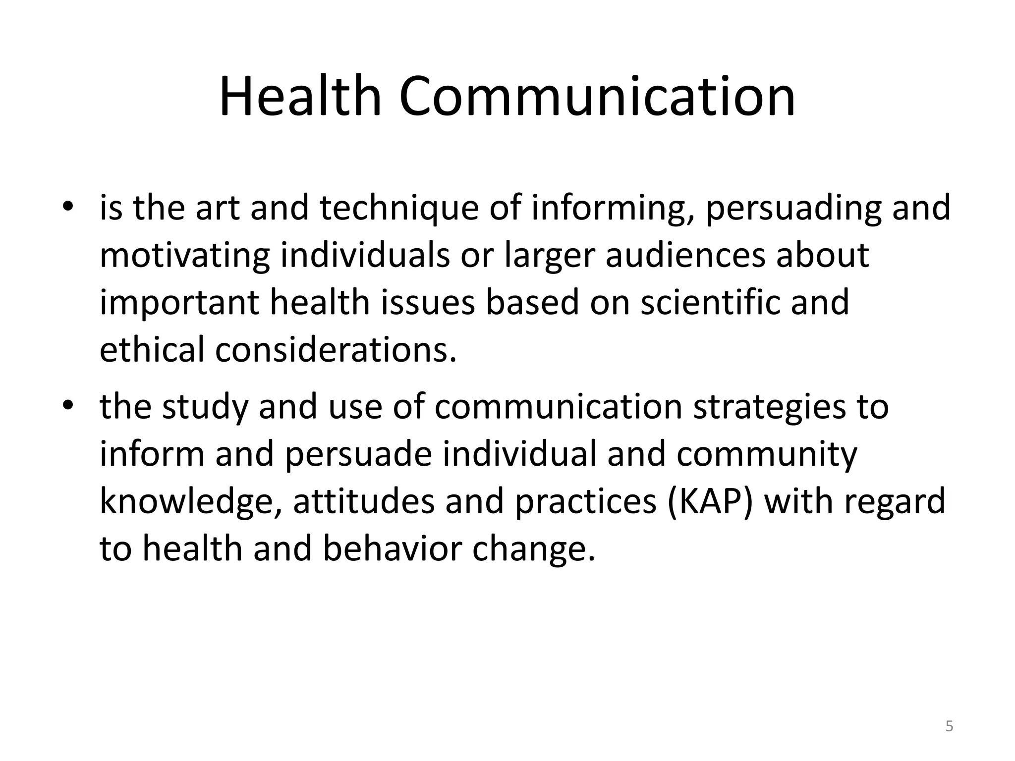 Health Communication
• is the art and technique of informing, persuading and
motivating individuals or larger audiences about
important health issues based on scientific and
ethical considerations.
• the study and use of communication strategies to
inform and persuade individual and community
knowledge, attitudes and practices (KAP) with regard
to health and behavior change.
5
 