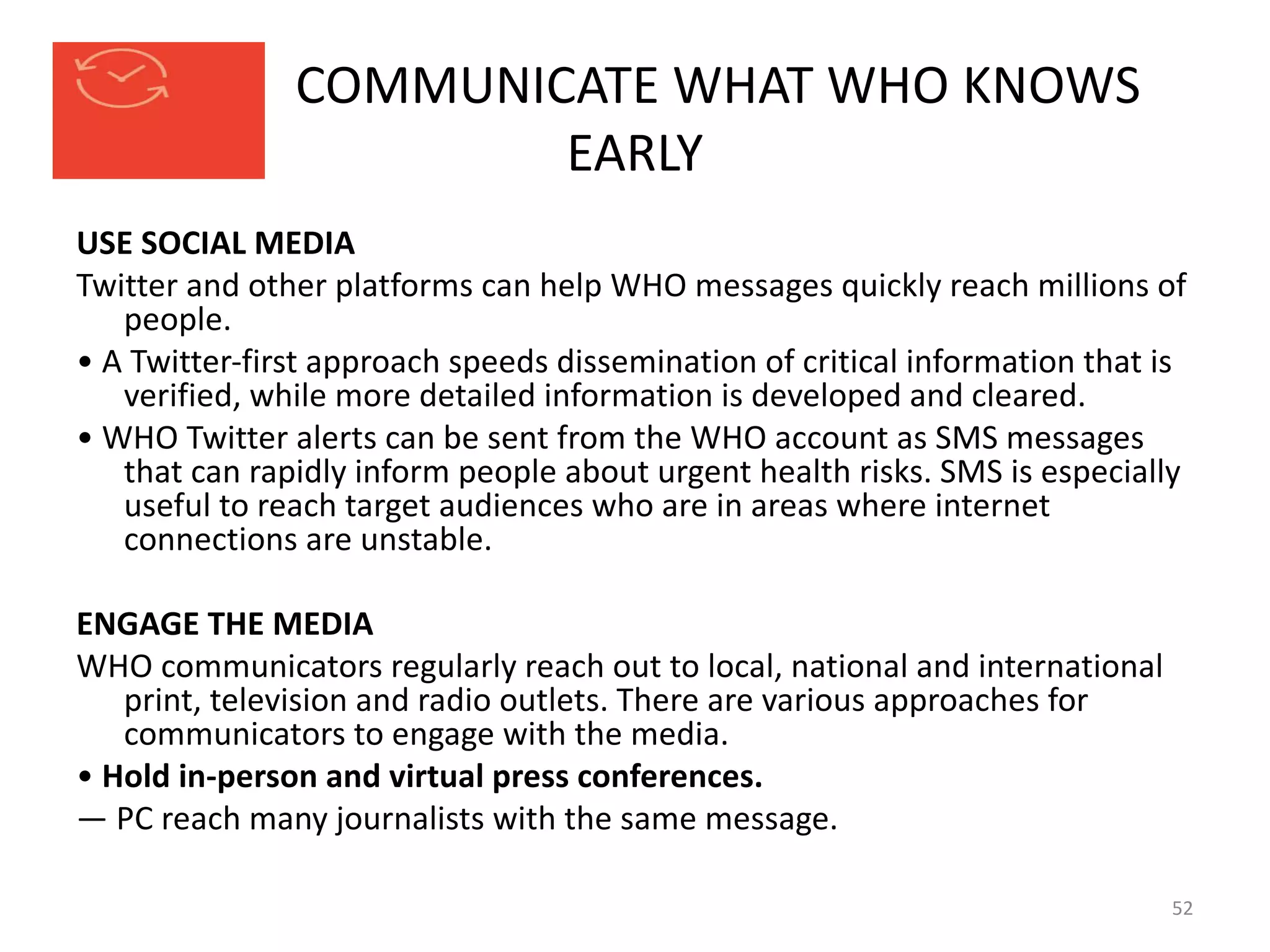 COMMUNICATE WHAT WHO KNOWS
EARLY
USE SOCIAL MEDIA
Twitter and other platforms can help WHO messages quickly reach millions of
people.
• A Twitter-first approach speeds dissemination of critical information that is
verified, while more detailed information is developed and cleared.
• WHO Twitter alerts can be sent from the WHO account as SMS messages
that can rapidly inform people about urgent health risks. SMS is especially
useful to reach target audiences who are in areas where internet
connections are unstable.
ENGAGE THE MEDIA
WHO communicators regularly reach out to local, national and international
print, television and radio outlets. There are various approaches for
communicators to engage with the media.
• Hold in-person and virtual press conferences.
— PC reach many journalists with the same message.
52
 