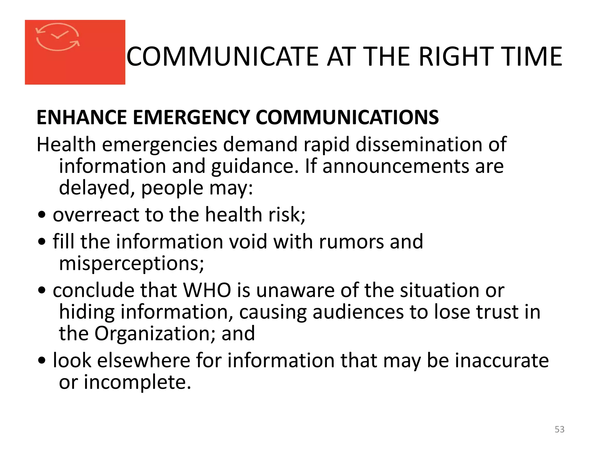 COMMUNICATE AT THE RIGHT TIME
ENHANCE EMERGENCY COMMUNICATIONS
Health emergencies demand rapid dissemination of
information and guidance. If announcements are
delayed, people may:
• overreact to the health risk;
• fill the information void with rumors and
misperceptions;
• conclude that WHO is unaware of the situation or
hiding information, causing audiences to lose trust in
the Organization; and
• look elsewhere for information that may be inaccurate
or incomplete.
53
 