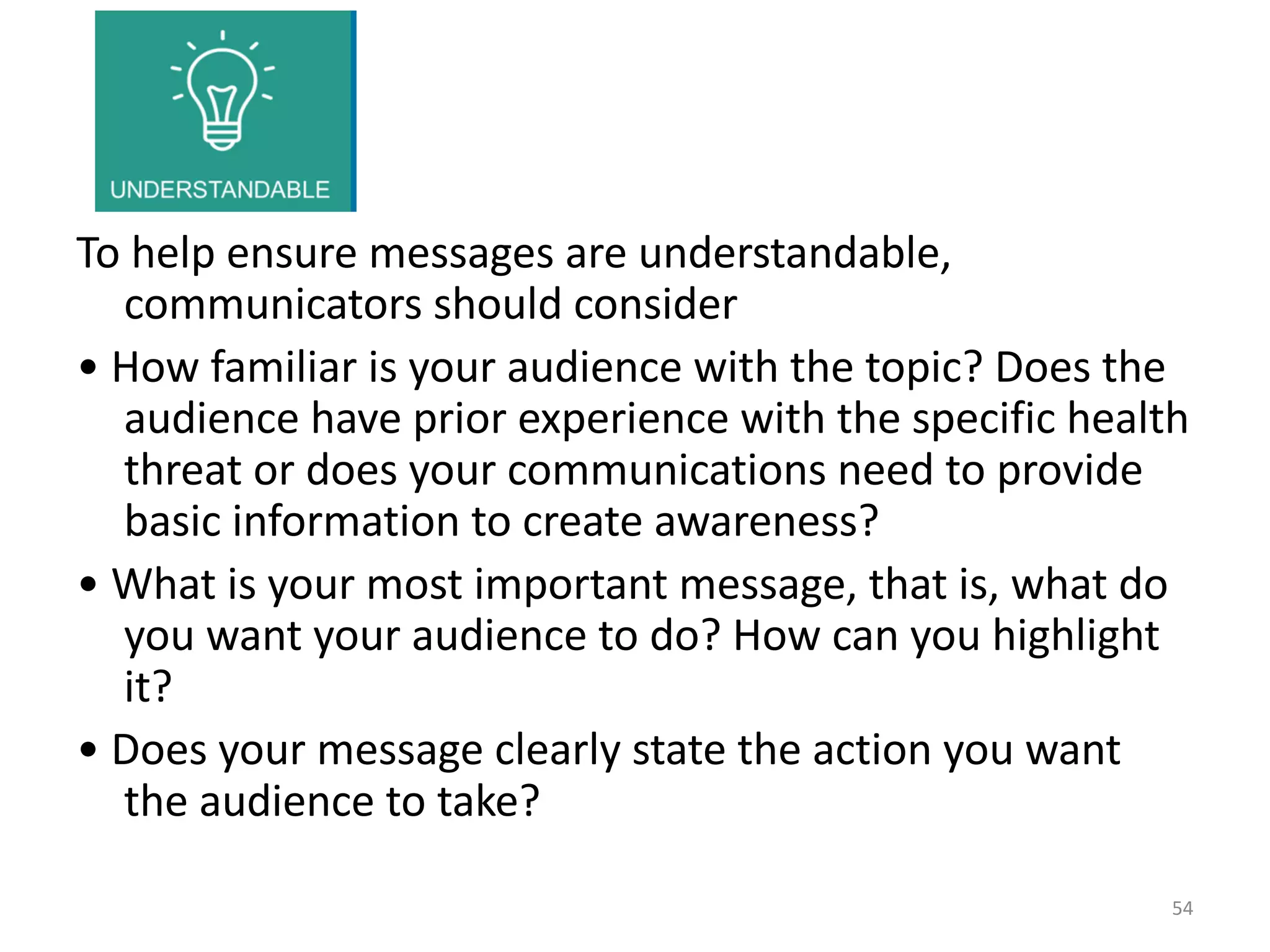 To help ensure messages are understandable,
communicators should consider
• How familiar is your audience with the topic? Does the
audience have prior experience with the specific health
threat or does your communications need to provide
basic information to create awareness?
• What is your most important message, that is, what do
you want your audience to do? How can you highlight
it?
• Does your message clearly state the action you want
the audience to take?
54
 