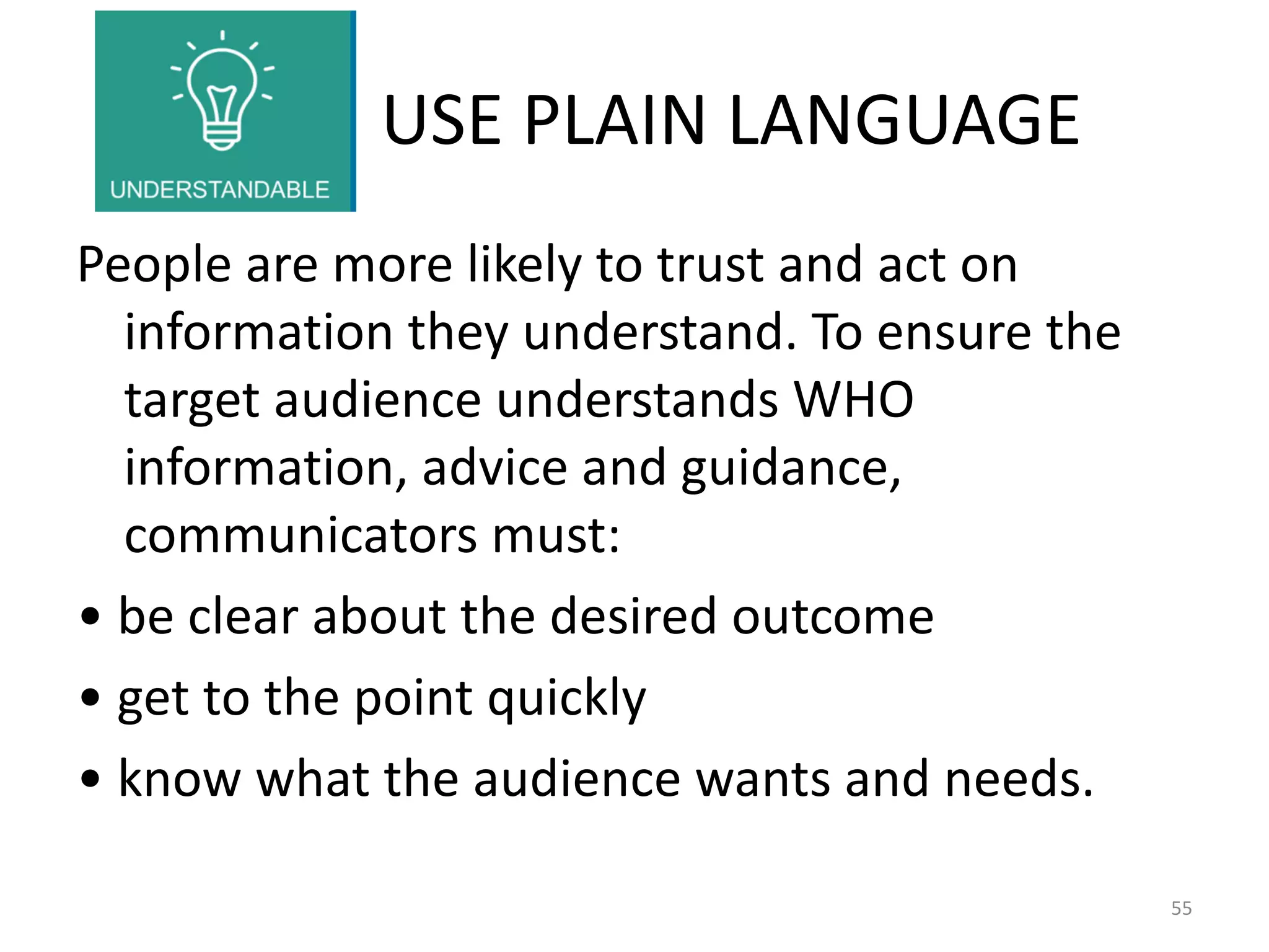 USE PLAIN LANGUAGE
People are more likely to trust and act on
information they understand. To ensure the
target audience understands WHO
information, advice and guidance,
communicators must:
• be clear about the desired outcome
• get to the point quickly
• know what the audience wants and needs.
55
 