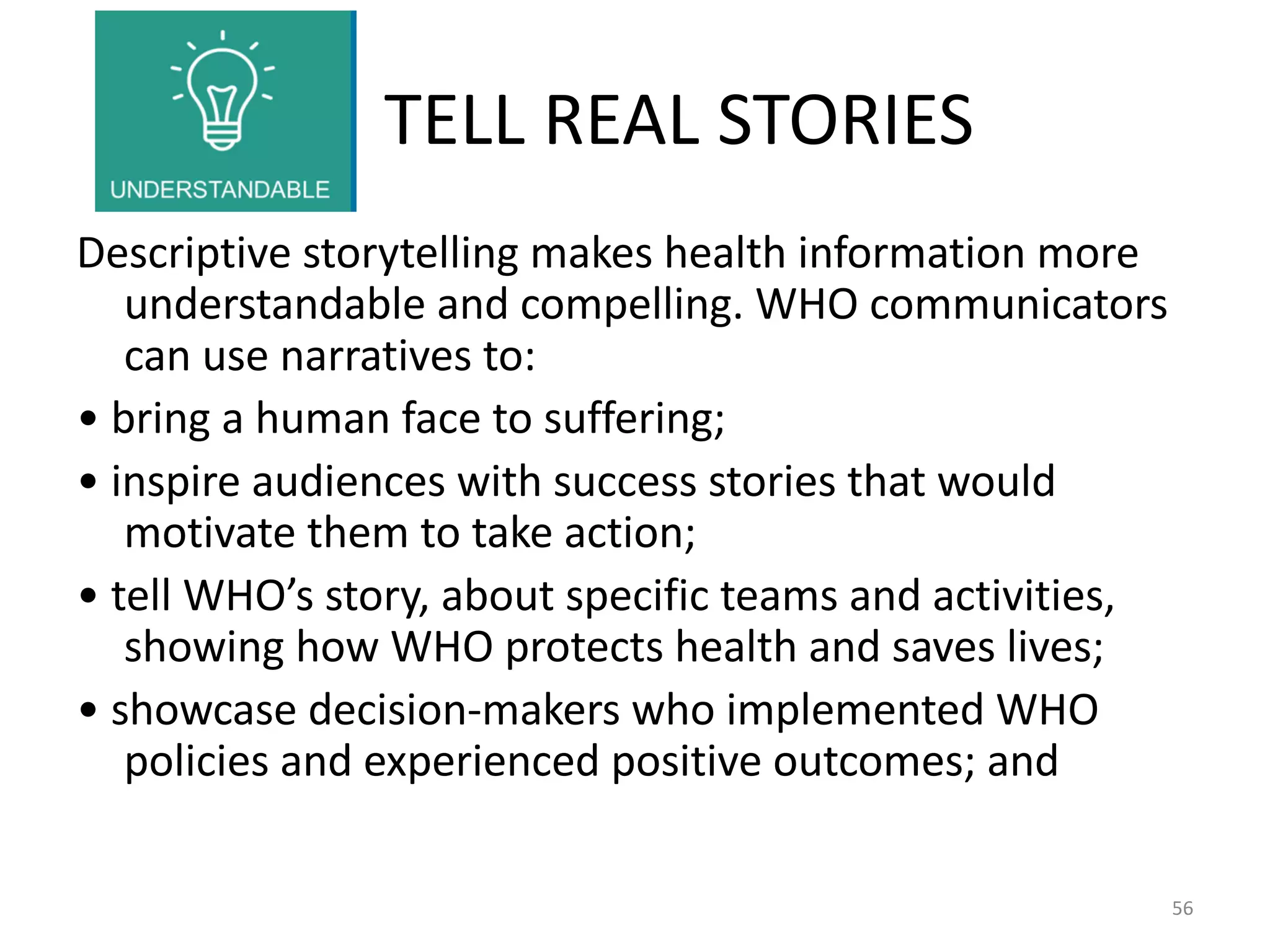 TELL REAL STORIES
Descriptive storytelling makes health information more
understandable and compelling. WHO communicators
can use narratives to:
• bring a human face to suffering;
• inspire audiences with success stories that would
motivate them to take action;
• tell WHO’s story, about specific teams and activities,
showing how WHO protects health and saves lives;
• showcase decision-makers who implemented WHO
policies and experienced positive outcomes; and
56
 