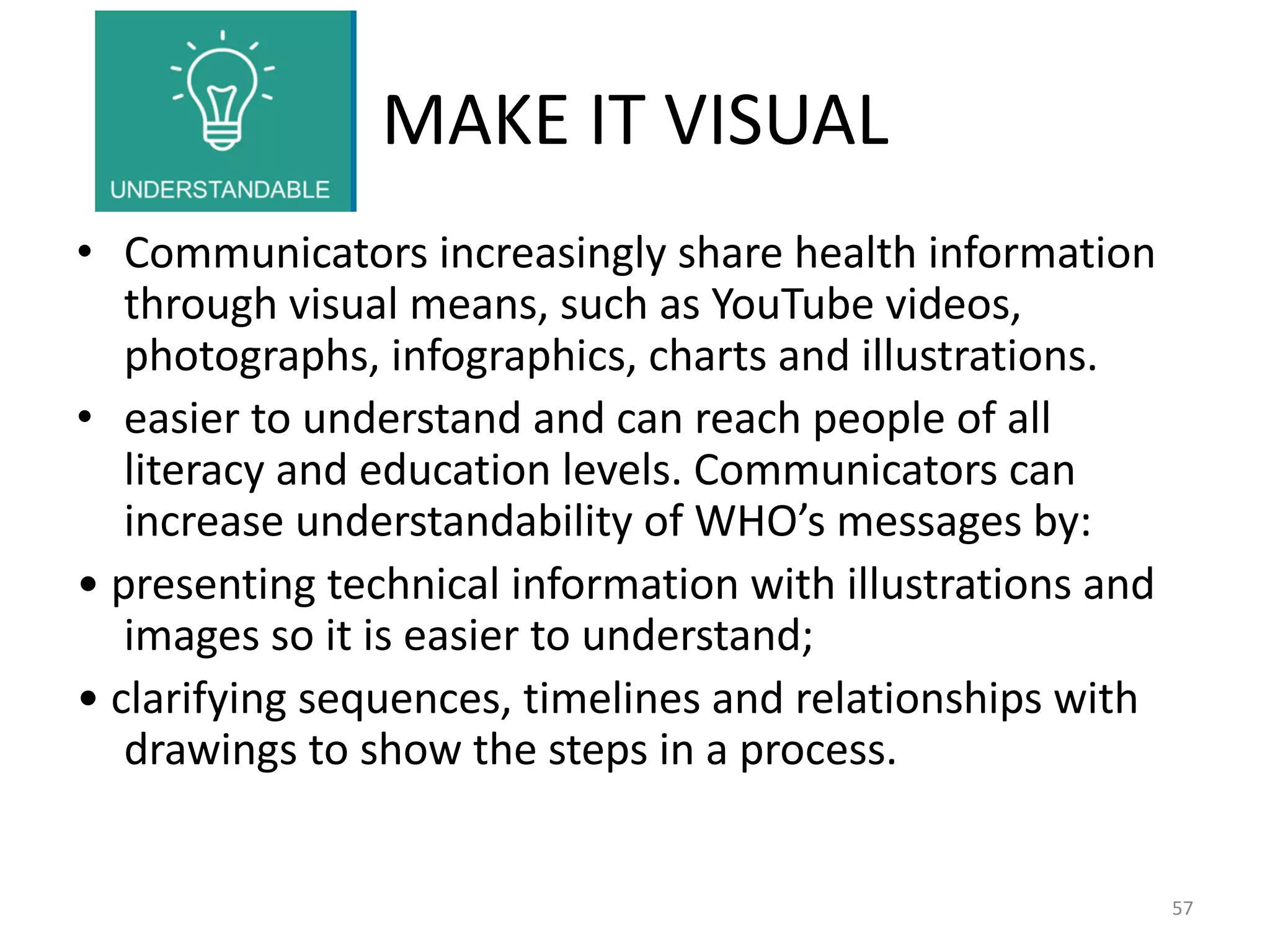 MAKE IT VISUAL
• Communicators increasingly share health information
through visual means, such as YouTube videos,
photographs, infographics, charts and illustrations.
• easier to understand and can reach people of all
literacy and education levels. Communicators can
increase understandability of WHO’s messages by:
• presenting technical information with illustrations and
images so it is easier to understand;
• clarifying sequences, timelines and relationships with
drawings to show the steps in a process.
57
 
