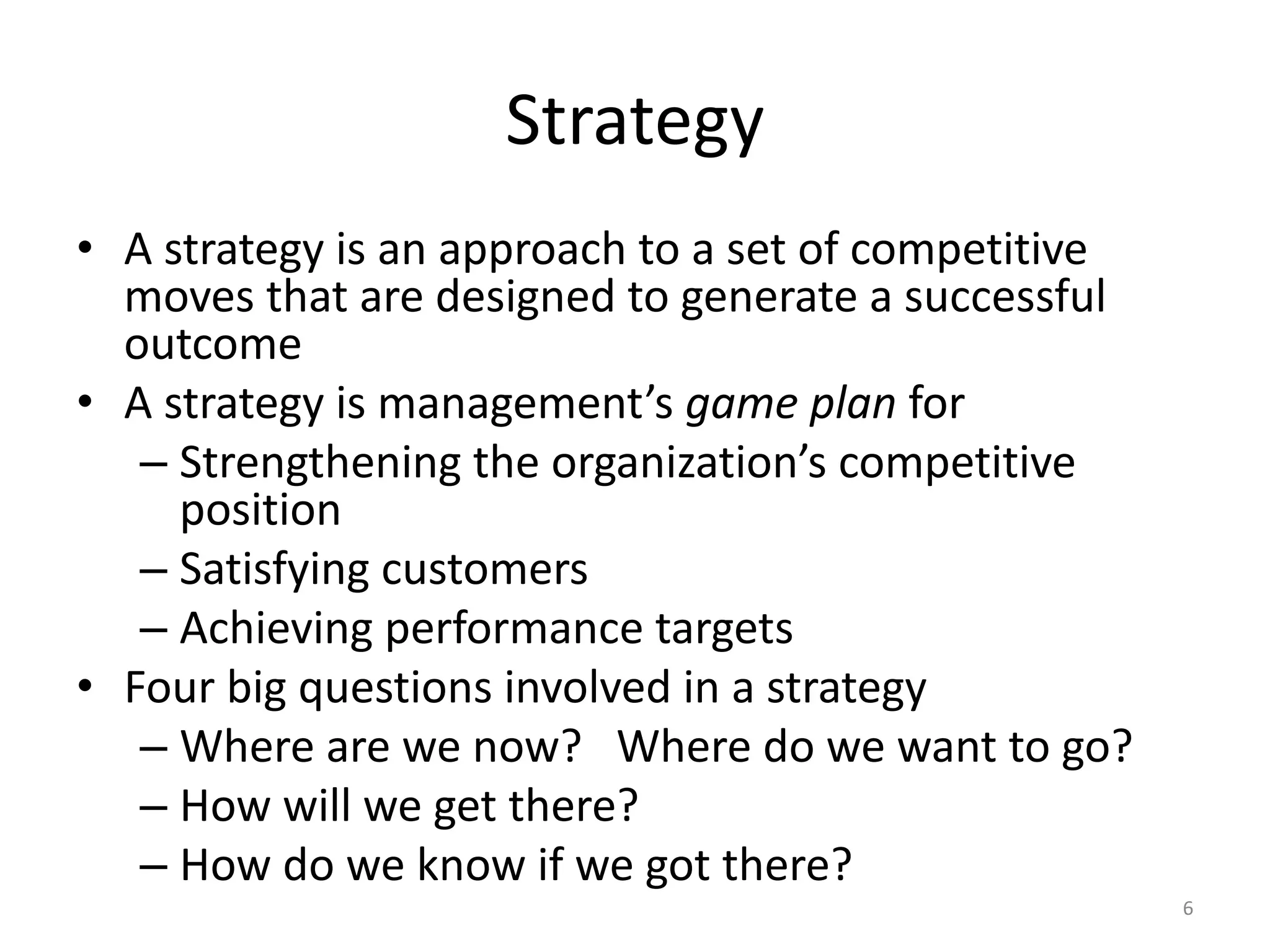 Strategy
• A strategy is an approach to a set of competitive
moves that are designed to generate a successful
outcome
• A strategy is management’s game plan for
– Strengthening the organization’s competitive
position
– Satisfying customers
– Achieving performance targets
• Four big questions involved in a strategy
– Where are we now? Where do we want to go?
– How will we get there?
– How do we know if we got there?
6
 