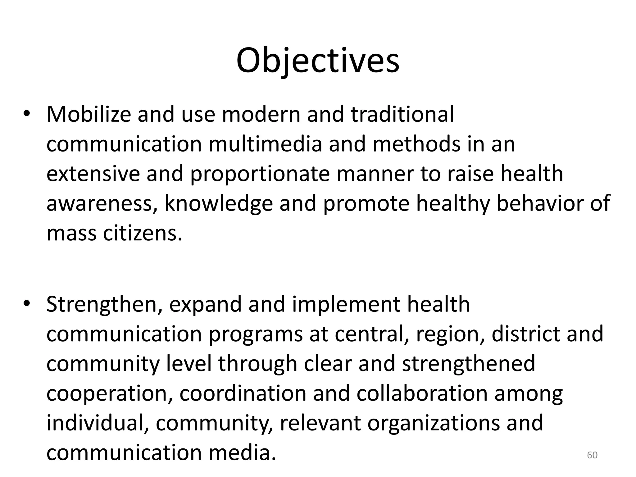 Objectives
• Mobilize and use modern and traditional
communication multimedia and methods in an
extensive and proportionate manner to raise health
awareness, knowledge and promote healthy behavior of
mass citizens.
• Strengthen, expand and implement health
communication programs at central, region, district and
community level through clear and strengthened
cooperation, coordination and collaboration among
individual, community, relevant organizations and
communication media. 60
 