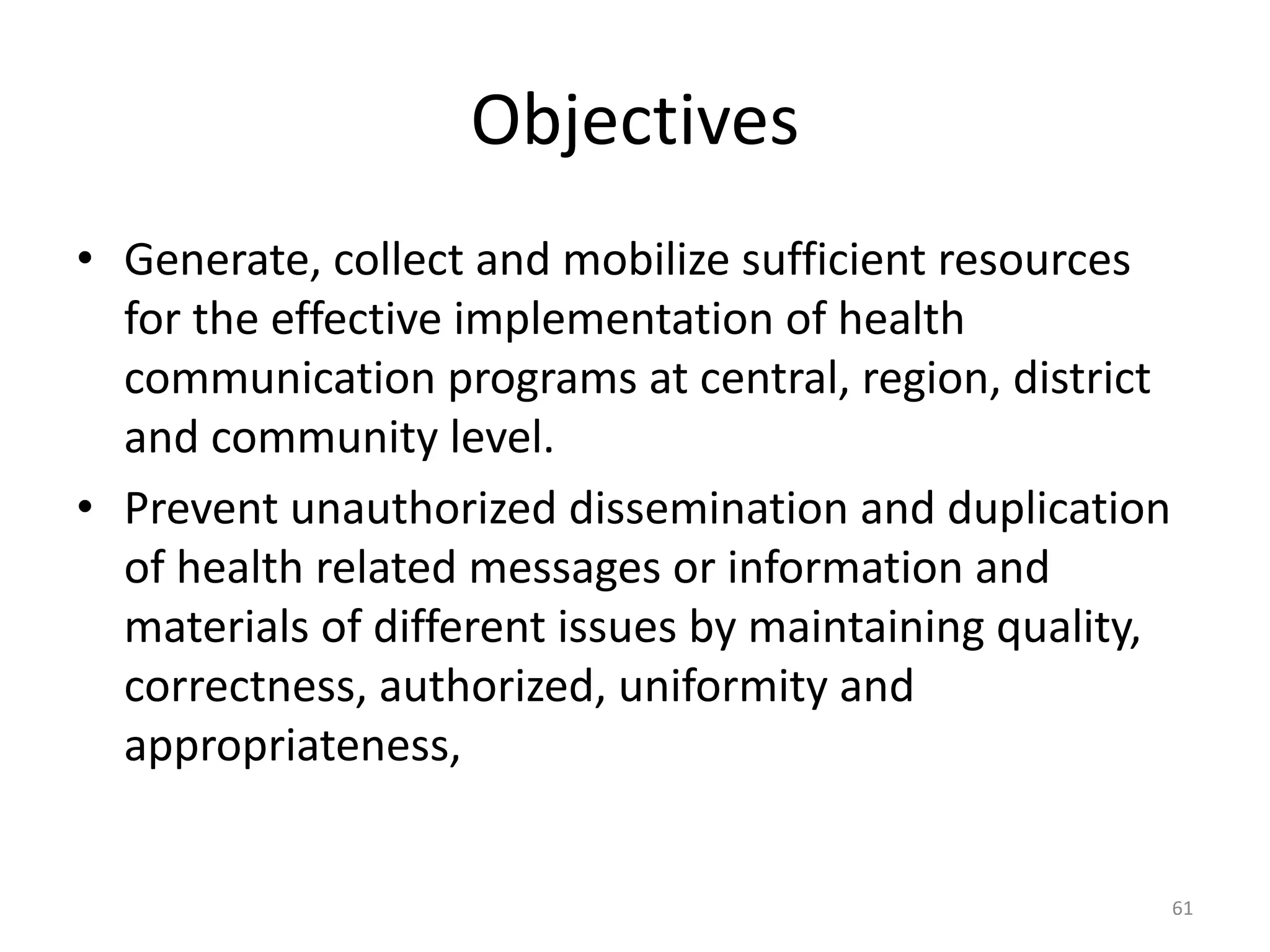 Objectives
• Generate, collect and mobilize sufficient resources
for the effective implementation of health
communication programs at central, region, district
and community level.
• Prevent unauthorized dissemination and duplication
of health related messages or information and
materials of different issues by maintaining quality,
correctness, authorized, uniformity and
appropriateness,
61
 