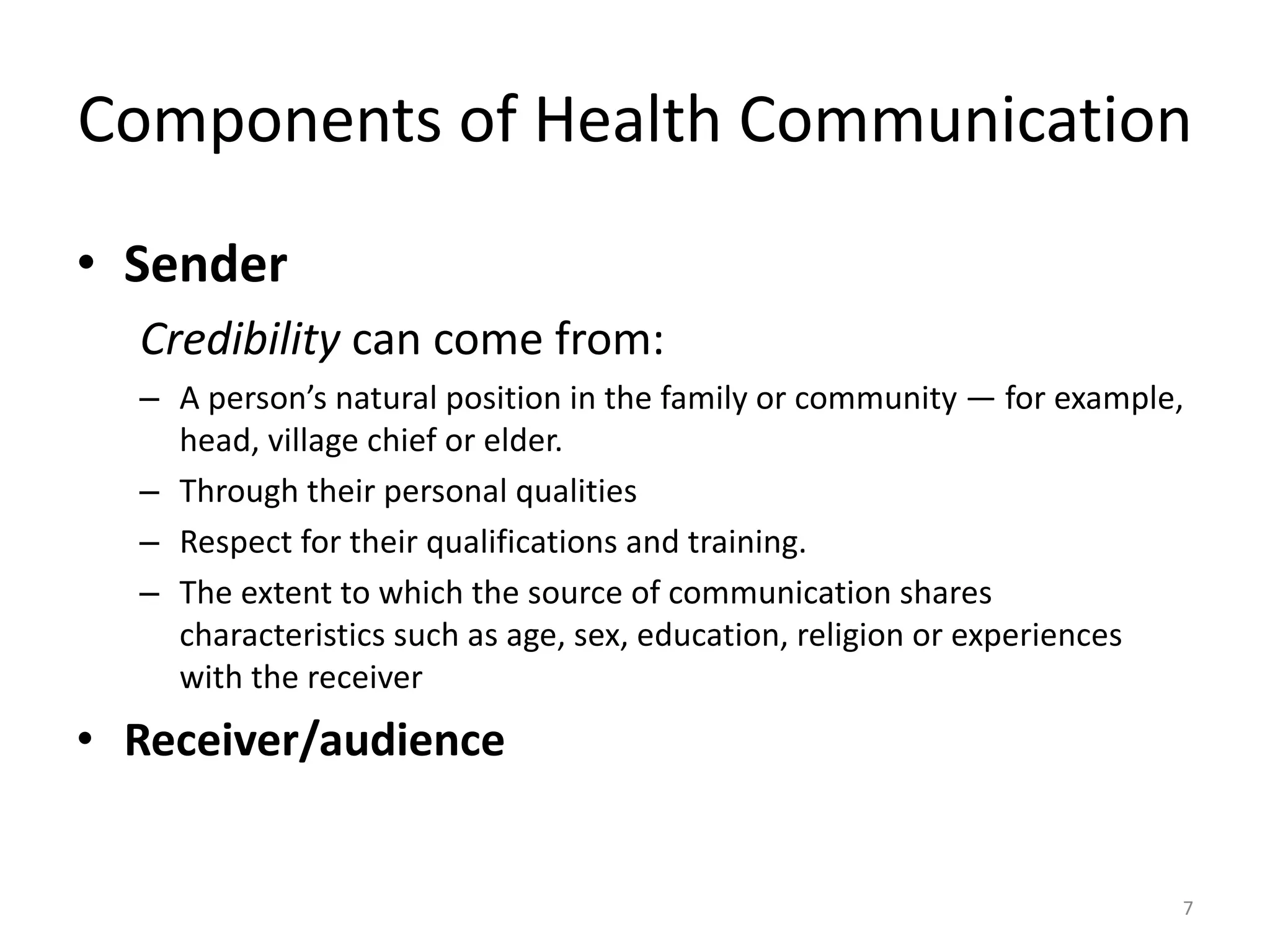 Components of Health Communication
• Sender
Credibility can come from:
– A person’s natural position in the family or community — for example,
head, village chief or elder.
– Through their personal qualities
– Respect for their qualifications and training.
– The extent to which the source of communication shares
characteristics such as age, sex, education, religion or experiences
with the receiver
• Receiver/audience
7
 