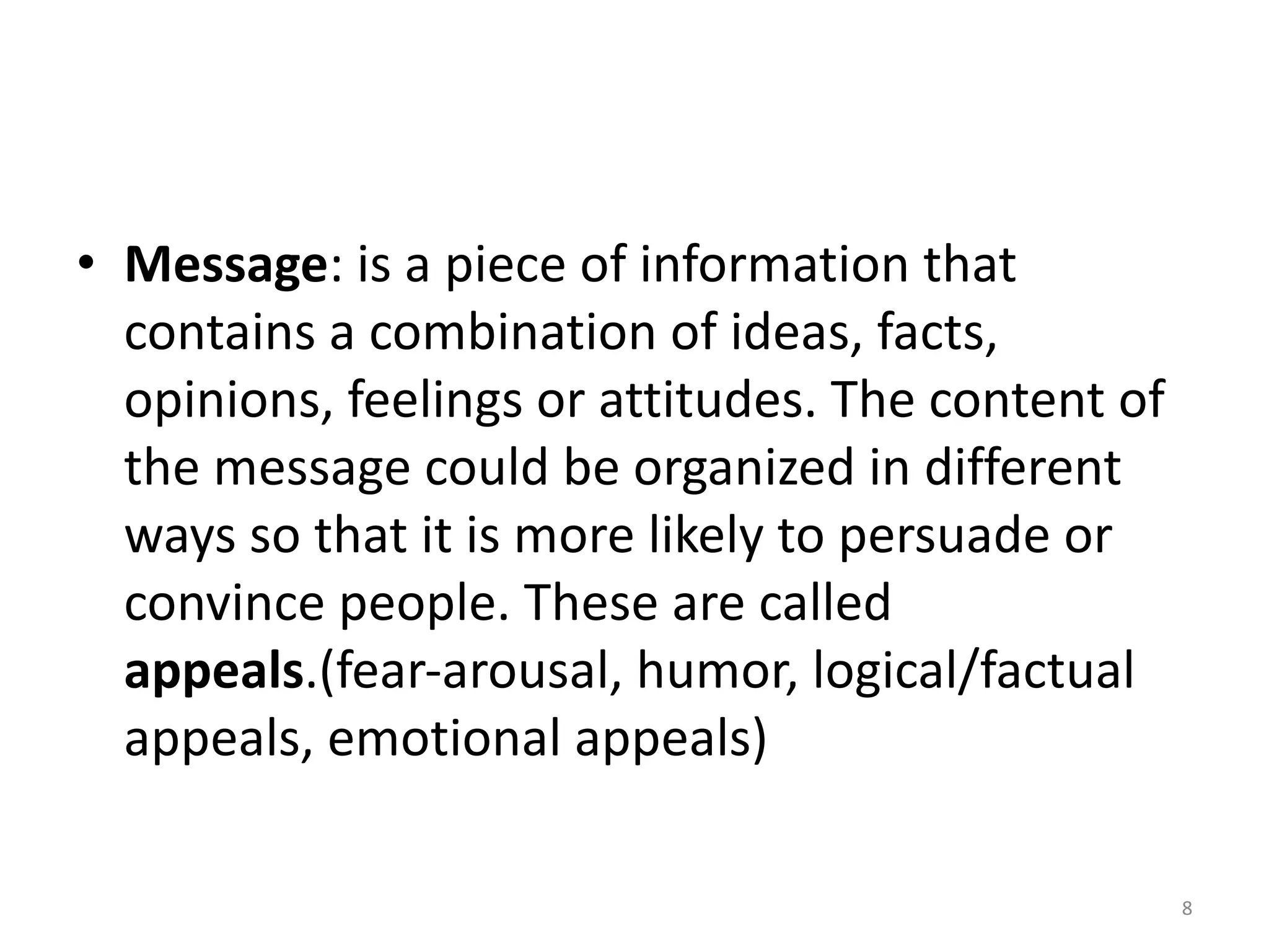 • Message: is a piece of information that
contains a combination of ideas, facts,
opinions, feelings or attitudes. The content of
the message could be organized in different
ways so that it is more likely to persuade or
convince people. These are called
appeals.(fear-arousal, humor, logical/factual
appeals, emotional appeals)
8
 