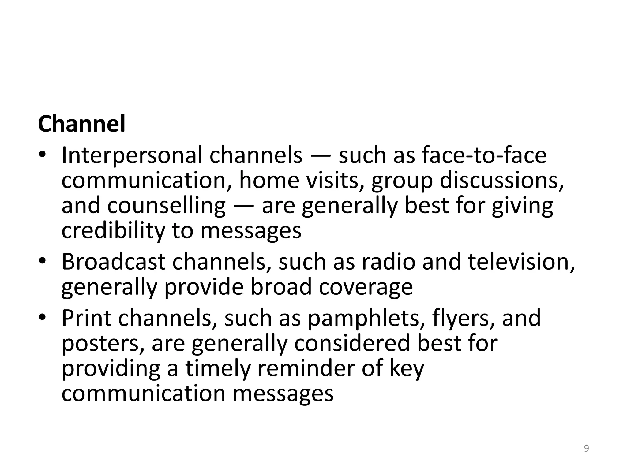 Channel
• Interpersonal channels — such as face-to-face
communication, home visits, group discussions,
and counselling — are generally best for giving
credibility to messages
• Broadcast channels, such as radio and television,
generally provide broad coverage
• Print channels, such as pamphlets, flyers, and
posters, are generally considered best for
providing a timely reminder of key
communication messages
9
 