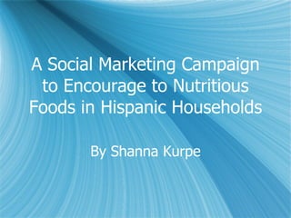 A Social Marketing Campaign to Encourage to Nutritious Foods in Hispanic Households By Shanna Kurpe 