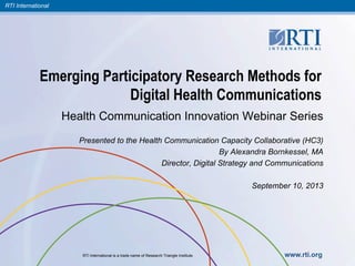 RTI International
RTI International is a trade name of Research Triangle Institute. www.rti.org
Emerging Participatory Research Methods for
Digital Health Communications
Health Communication Innovation Webinar Series
Presented to the Health Communication Capacity Collaborative (HC3)
By Alexandra Bornkessel, MA
Director, Digital Strategy and Communications
September 10, 2013
 