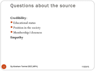 Questions about the source
1515
Credibility:
Educational status
Position in the society
Membership/closeness
Empathy
11/23/1511/23/15By:Abraham Tamirat (BSC,MPH)By:Abraham Tamirat (BSC,MPH)
 