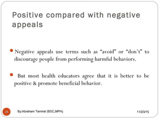 Positive compared with negative
appeals
2828
Negative appeals use terms such as “avoid” or “don’t” to
discourage people from performing harmful behaviors.
 But most health educators agree that it is better to be
positive & promote beneficial behavior.
11/23/1511/23/15By:Abraham Tamirat (BSC,MPH)By:Abraham Tamirat (BSC,MPH)
 