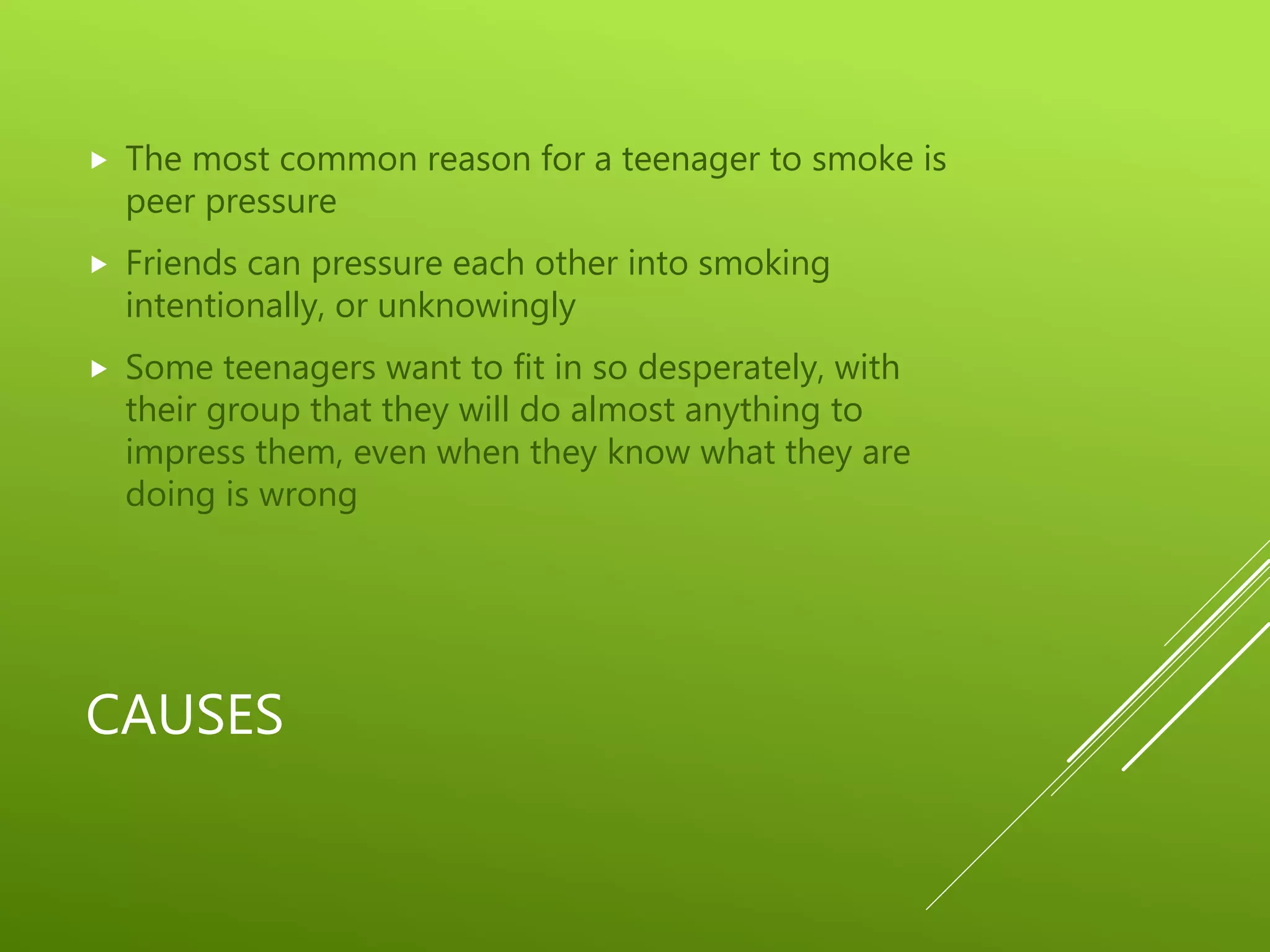 CAUSES
 The most common reason for a teenager to smoke is
peer pressure
 Friends can pressure each other into smoking
intentionally, or unknowingly
 Some teenagers want to fit in so desperately, with
their group that they will do almost anything to
impress them, even when they know what they are
doing is wrong
 