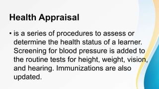 Health Appraisal
• is a series of procedures to assess or
determine the health status of a learner.
Screening for blood pressure is added to
the routine tests for height, weight, vision,
and hearing. Immunizations are also
updated.
 