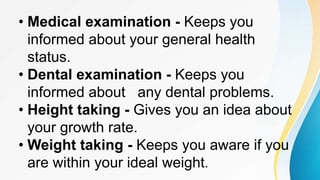 • Medical examination - Keeps you
informed about your general health
status.
• Dental examination - Keeps you
informed about any dental problems.
• Height taking - Gives you an idea about
your growth rate.
• Weight taking - Keeps you aware if you
are within your ideal weight.
 