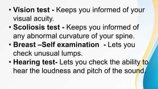 • Vision test - Keeps you informed of your
visual acuity.
• Scoliosis test - Keeps you informed of
any abnormal curvature of your spine.
• Breast –Self examination - Lets you
check unusual lumps.
• Hearing test- Lets you check the ability to
hear the loudness and pitch of the sound.
 