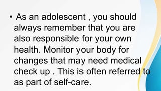 • As an adolescent , you should
always remember that you are
also responsible for your own
health. Monitor your body for
changes that may need medical
check up . This is often referred to
as part of self-care.
 
