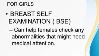 FOR GIRLS
• BREAST SELF
EXAMINATION ( BSE)
– Can help females check any
abnormalities that might need
medical attention.
 