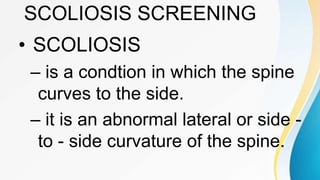 SCOLIOSIS SCREENING
• SCOLIOSIS
– is a condtion in which the spine
curves to the side.
– it is an abnormal lateral or side -
to - side curvature of the spine.
 