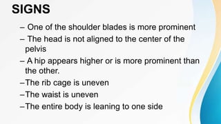 SIGNS
– One of the shoulder blades is more prominent
– The head is not aligned to the center of the
pelvis
– A hip appears higher or is more prominent than
the other.
–The rib cage is uneven
–The waist is uneven
–The entire body is leaning to one side
 