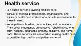 Health service
• is a public service providing medical care.
• consist of medical professionals, organizations, and
ancillary health care workers who provide medical care to
those in need.
• serve patients, families, communities, and populations.
They cover emergency, preventative, rehabilitative, long-
term, hospital, diagnostic, primary, palliative, and home
care. These services are centered on making health care
accessible, high quality, and patient centered.
 