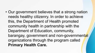 • Our government believes that a strong nation
needs healthy citizenry. In order to achieve
this, the Department of Health promoted
community health in partnership with the
Department of Education, community,
barangay, government and non-governmental
organizations through the program called
Primary Health Care.
 