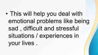 • This will help you deal with
emotional problems like being
sad , difficult and stressful
situations / experiences in
your lives .
 