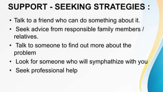 SUPPORT - SEEKING STRATEGIES :
• Talk to a friend who can do something about it.
• Seek advice from responsible family members /
relatives.
• Talk to someone to find out more about the
problem
• Look for someone who will symphathize with you
• Seek professional help
 