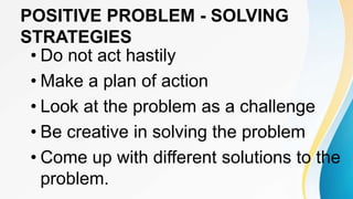 POSITIVE PROBLEM - SOLVING
STRATEGIES
• Do not act hastily
• Make a plan of action
• Look at the problem as a challenge
• Be creative in solving the problem
• Come up with different solutions to the
problem.
 