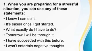 1. When you are preparing for a stressful
situation, you can use any of these
statements:
• I know I can do it.
• It’s easier once I get started.
• What exactly do I have to do?
• Tomorrow I will be through it.
• I have succeeded with this before.
• I won’t entertain negative thoughts
 