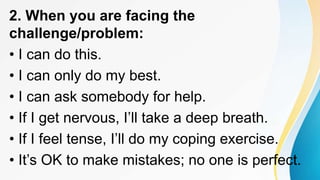 2. When you are facing the
challenge/problem:
• I can do this.
• I can only do my best.
• I can ask somebody for help.
• If I get nervous, I’ll take a deep breath.
• If I feel tense, I’ll do my coping exercise.
• It’s OK to make mistakes; no one is perfect.
 