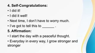 4. Self-Congratulations:
• I did it!
• I did it well!
• Next time, I don’t have to worry much.
• I’ve got to tell this to ______ .
5. Affirmation:
• I start the day with a peaceful thought.
• Everyday in every way, I grow stronger and
stronger
 