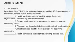 ASSESSMENT
A. True or False
Directions: Write TRUE if the statement is correct and FALSE if the statement is
not correct. Do this in your activity notebook.
__________1. Health services consist of medical non-professionals,
organizations, and ancillary health care workers.
__________2. Primary health care is the government program to promote
community health.
__________3. Pharmacy services distribute the medicines in all health centers.
__________4. Health services must be made available for free in the
community.
__________5. Health service is a public service providing medical care.
 