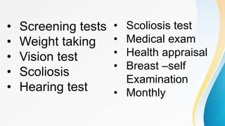 • Screening tests
• Weight taking
• Vision test
• Scoliosis
• Hearing test
• Scoliosis test
• Medical exam
• Health appraisal
• Breast –self
Examination
• Monthly
 