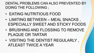 DENTAL PROBLEMS CAN ALSO PREVENTED BY
DOING THE FOLLOWING ;
• EATING NUTRITIOUS FOOD
• LIMITING BETWEEN – MEAL SNACKS ,
ESPECIALLY SWEET AND STICKY FOODS
• BRUSHING AND FLOSSING TO REMOVE
PLAQUE OR TARTAR
• VISITING THE DENTIST REGULARLY ,
ATLEAST TWICE A YEAR
 