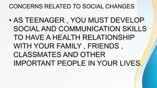CONCERNS RELATED TO SOCIAL CHANGES
• AS TEENAGER , YOU MUST DEVELOP
SOCIAL AND COMMUNICATION SKILLS
TO HAVE A HEALTH RELATIONSHIP
WITH YOUR FAMILY , FRIENDS ,
CLASSMATES AND OTHER
IMPORTANT PEOPLE IN YOUR LIVES.
 