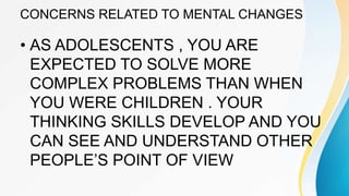 CONCERNS RELATED TO MENTAL CHANGES
• AS ADOLESCENTS , YOU ARE
EXPECTED TO SOLVE MORE
COMPLEX PROBLEMS THAN WHEN
YOU WERE CHILDREN . YOUR
THINKING SKILLS DEVELOP AND YOU
CAN SEE AND UNDERSTAND OTHER
PEOPLE’S POINT OF VIEW
 