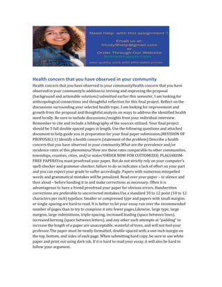 Health concern that you have observed in your community
Health concern that you have observed in your communityHealth concern that you have
observed in your communityIn addition to revising and improving the proposal
(background and actionable solutions) submitted earlier this semester, I am looking for
anthropological connections and thoughtful reflection for this final project. Reflect on the
discussions surrounding your selected health topic. I am looking for improvement and
growth from the proposal and thoughtful analysis on ways to address the identified health
need locally. Be sure to include discussions/insights from your individual interview.
Remember to cite and include a bibliography of the sources utilized. Your final project
should be 5 full double spaced pages in length. Use the following questions and attached
document to help guide you in preparation for your final paper submission.(REVISION OF
PROPOSAL):1) Identify a health concern (statement of the problem):Describe a health
concern that you have observed in your community.What are the prevalence and/or
incidence rates of this phenomena?How are these rates comparable to other communities,
townships, counties, cities, and/or states?ORDER NOW FOR CUSTOMIZED, PLAGIARISM-
FREE PAPERSYou must proofread your paper. But do not strictly rely on your computer’s
spell-checker and grammar-checker; failure to do so indicates a lack of effort on your part
and you can expect your grade to suffer accordingly. Papers with numerous misspelled
words and grammatical mistakes will be penalized. Read over your paper – in silence and
then aloud – before handing it in and make corrections as necessary. Often it is
advantageous to have a friend proofread your paper for obvious errors. Handwritten
corrections are preferable to uncorrected mistakes.Use a standard 10 to 12 point (10 to 12
characters per inch) typeface. Smaller or compressed type and papers with small margins
or single-spacing are hard to read. It is better to let your essay run over the recommended
number of pages than to try to compress it into fewer pages.Likewise, large type, large
margins, large indentations, triple-spacing, increased leading (space between lines),
increased kerning (space between letters), and any other such attempts at “padding” to
increase the length of a paper are unacceptable, wasteful of trees, and will not fool your
professor.The paper must be neatly formatted, double-spaced with a one-inch margin on
the top, bottom, and sides of each page. When submitting hard copy, be sure to use white
paper and print out using dark ink. If it is hard to read your essay, it will also be hard to
follow your argument.
 