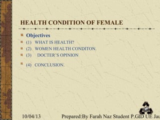 10/04/13 Prepared:By Farah Naz Student P.G.D UE Jau1
HEALTH CONDITION OF FEMALE
Objectives
(1) WHAT IS HEALTH?
(2) WOMEN HEALTH CONDITON.
(3) DOCTER’S OPINION
(4) CONCLUSION.
 