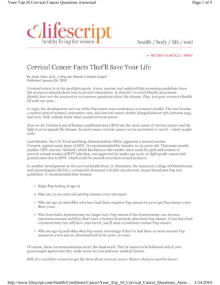 health / body / life / soul
RETURN TO ARTICLE / PRINT
By Janet Horn, M.D., Lifescript Women’s Health Expert
Published January 24, 2010
Cervical Cancer Facts That'll Save Your Life
Cervical cancer is in the spotlight again: A new vaccine and updated Pap screening guidelines have
left women confused about how to protect themselves. In time for Cervical Health Awareness
Month, here are the answers to 10 common questions about the disease. Plus, test your women’s health
IQ with our quiz…
In 1950, the development and use of the Pap smear was a milestone in women’s health. The test became
a routine part of women’s preventive care, and cervical cancer deaths plunged almost 75% between 1955
and 1970. Still, nobody knew what caused cervical cancer.
Now we do. Certain types of human papillomavirus (HPV) are the main cause of cervical cancer and the
fight is on to squash the disease. In most cases, cervical cancer can be prevented or cured – when caught
early.
Last October, the U.S. Food and Drug Administration (FDA) approved a second vaccine,
Cervarix, against some types of HPV: It's recommended for females 10-25 years old. That same month,
another HPV vaccine, Gardasil, which has been on the market since 2006 for girls and women to
prevent certain strains of HPV infection, was approved for males age 9-26, to fight penile cancer and
genital warts due to HPV, which could be passed on to their sexual partners.
In another development on the cervical health front, in December, the American College of Obstetricians
and Gynecologists (ACOG), a nonprofit of women’s health care doctors, issued broad new Pap test
guidelines. It recommended that women:
Begin Pap testing at age 21•
Who are 22-29 years old get Pap smears every two years•
Who are age 30 and older who have had three negative Pap smears in a row get Pap smears every
three years
•
Who have had a hysterectomy no longer have Pap smears if the hysterectomy was for non-
cancerous reasons and they don't have a history of severely abnormal Pap smears. If you have had
a hysterectomy but still have your cervix, you’ll need to continue routine Pap smears.
•
Who are age 65 and older skip Pap smear screenings if they’ve had three or more normal Pap
smears in a row and no abnormal test in the prior 10 years.
•
Of course, these recommendations aren’t the final word: They’re meant to be followed only if your
gynecologist agrees that they make sense for you and your medical history.
Still, it’s crucial for women to get the facts about cervical cancer. Here’s what you need to know:
«
Page 1 of 5Your Top 10 Cervical Cancer Questions Answered
1/24/2010http://www.lifescript.com/Health/Conditions/Cancer/Your_Top_10_Cervical_Cancer_Questions_Answ...
 
